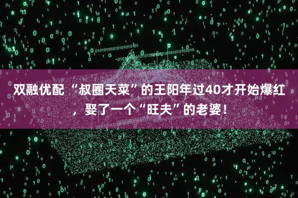 双融优配 “叔圈天菜”的王阳年过40才开始爆红，娶了一个“旺夫”的老婆！