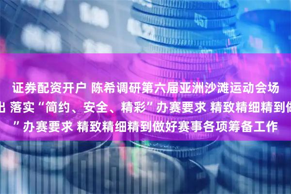 证券配资开户 陈希调研第六届亚洲沙滩运动会场馆场地筹备工作时指出 落实“简约、安全、精彩”办赛要求 精致精细精到做好赛事各项筹备工作