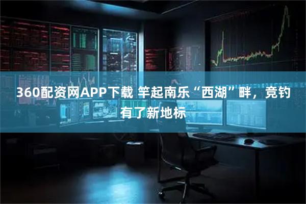 360配资网APP下载 竿起南乐“西湖”畔，竞钓有了新地标