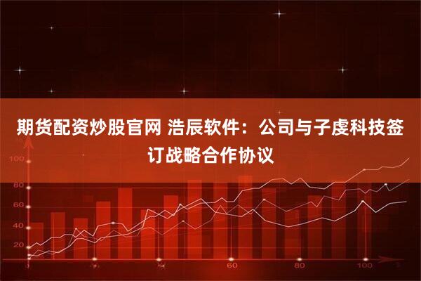 期货配资炒股官网 浩辰软件：公司与子虔科技签订战略合作协议