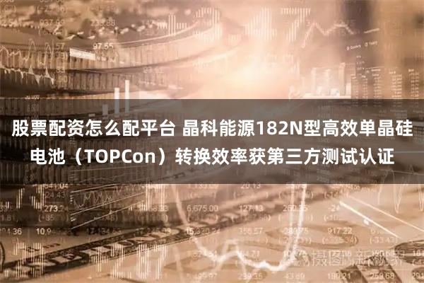 股票配资怎么配平台 晶科能源182N型高效单晶硅电池（TOPCon）转换效率获第三方测试认证