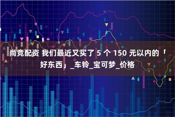 尚竞配资 我们最近又买了 5 个 150 元以内的「好东西」_车铃_宝可梦_价格