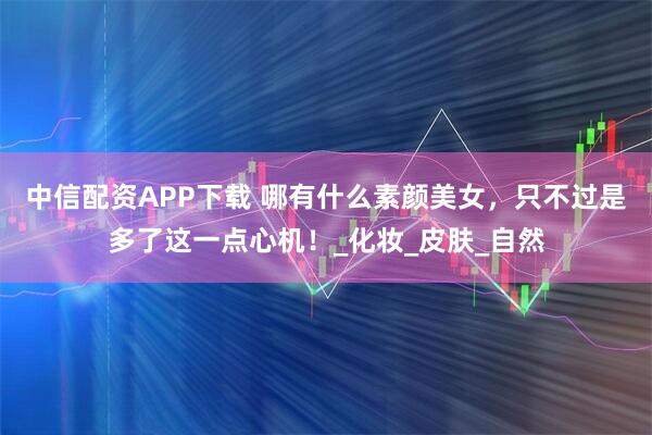 中信配资APP下载 哪有什么素颜美女，只不过是多了这一点心机！_化妆_皮肤_自然