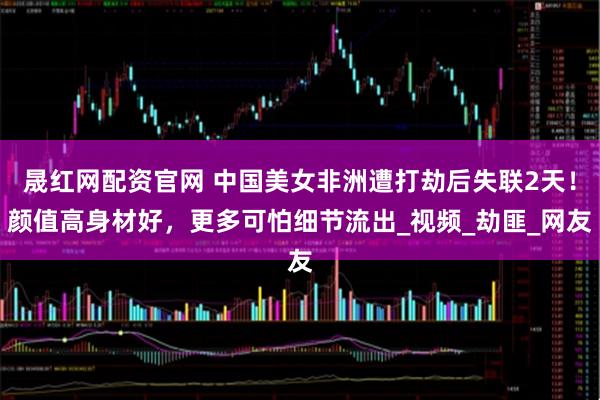 晟红网配资官网 中国美女非洲遭打劫后失联2天！颜值高身材好，更多可怕细节流出_视频_劫匪_网友