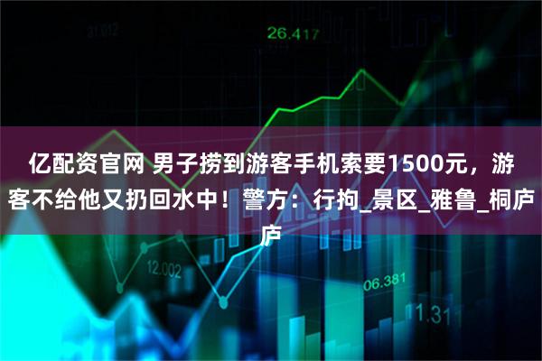 亿配资官网 男子捞到游客手机索要1500元，游客不给他又扔回水中！警方：行拘_景区_雅鲁_桐庐