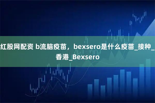 红股网配资 b流脑疫苗，bexsero是什么疫苗_接种_香港_Bexsero