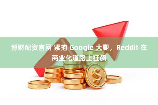 博财配资官网 紧抱 Google 大腿，Reddit 在商业化道路上狂飙