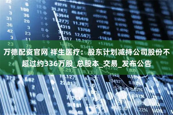 万德配资官网 祥生医疗：股东计划减持公司股份不超过约336万股_总股本_交易_发布公告