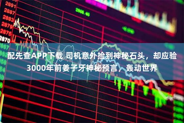 配先查APP下载 司机意外捡到神秘石头，却应验3000年前姜子牙神秘预言，轰动世界