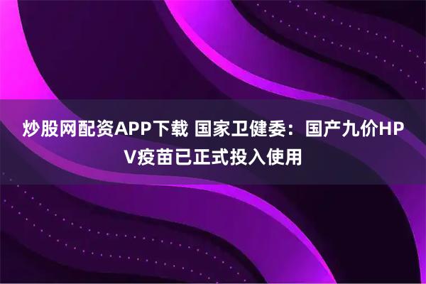 炒股网配资APP下载 国家卫健委：国产九价HPV疫苗已正式投入使用