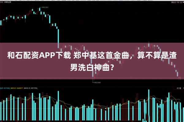 和石配资APP下载 郑中基这首金曲，算不算是渣男洗白神曲？