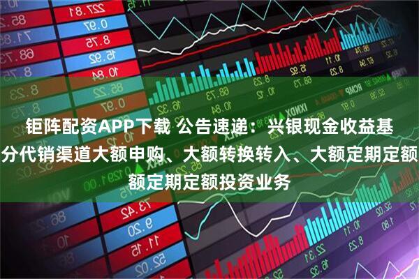 钜阵配资APP下载 公告速递：兴银现金收益基金调整部分代销渠道大额申购、大额转换转入、大额定期定额投资业务