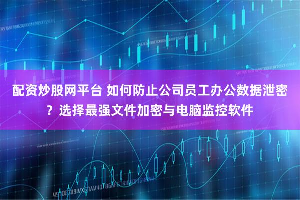 配资炒股网平台 如何防止公司员工办公数据泄密？选择最强文件加密与电脑监控软件