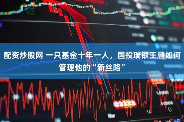 配资炒股网 一只基金十年一人，国投瑞银王鹏如何管理他的“新丝路”