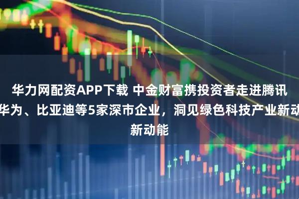 华力网配资APP下载 中金财富携投资者走进腾讯、华为、比亚迪等5家深市企业，洞见绿色科技产业新动能