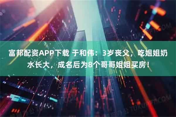 富邦配资APP下载 于和伟：3岁丧父，吃姐姐奶水长大，成名后为8个哥哥姐姐买房！