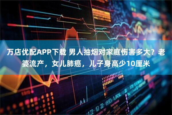 万店优配APP下载 男人抽烟对家庭伤害多大？老婆流产，女儿肺癌，儿子身高少10厘米