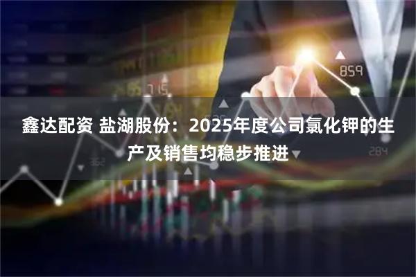鑫达配资 盐湖股份：2025年度公司氯化钾的生产及销售均稳步推进