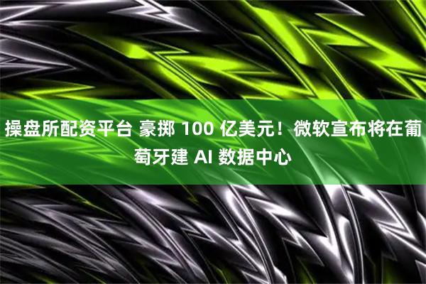 操盘所配资平台 豪掷 100 亿美元！微软宣布将在葡萄牙建 AI 数据中心