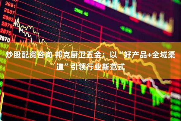 炒股配资咨询 邦克厨卫五金：以“好产品+全域渠道”引领行业新范式