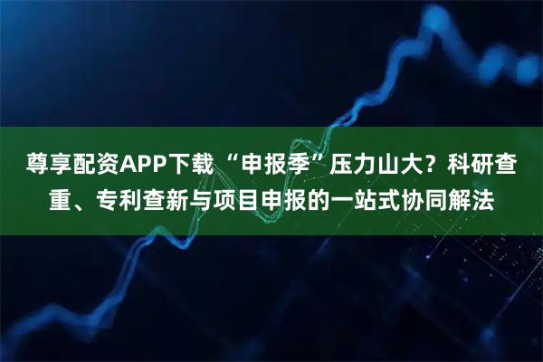 尊享配资APP下载 “申报季”压力山大？科研查重、专利查新与项目申报的一站式协同解法