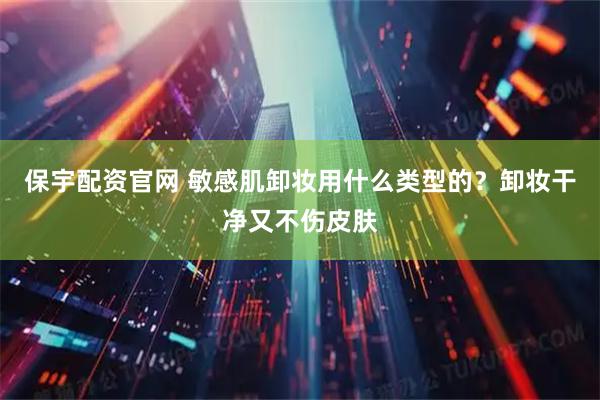 保宇配资官网 敏感肌卸妆用什么类型的？卸妆干净又不伤皮肤