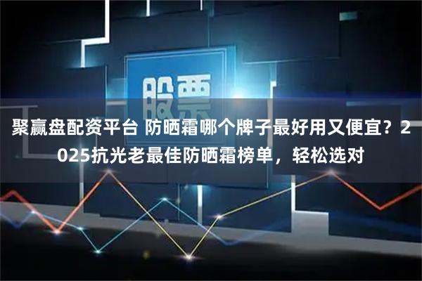 聚赢盘配资平台 防晒霜哪个牌子最好用又便宜？2025抗光老最佳防晒霜榜单，轻松选对