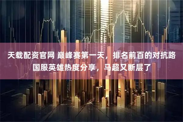 天载配资官网 巅峰赛第一天，排名前百的对抗路国服英雄热度分享，马超又断层了