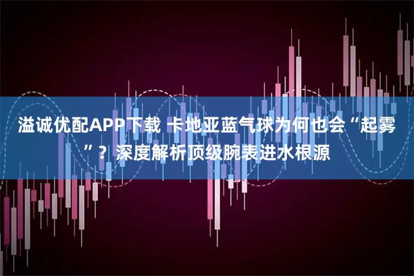 溢诚优配APP下载 卡地亚蓝气球为何也会“起雾”？深度解析顶级腕表进水根源