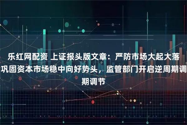 乐红网配资 上证报头版文章：严防市场大起大落，巩固资本市场稳中向好势头，监管部门开启逆周期调节