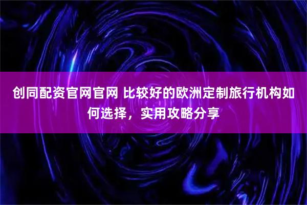 创同配资官网官网 比较好的欧洲定制旅行机构如何选择，实用攻略分享