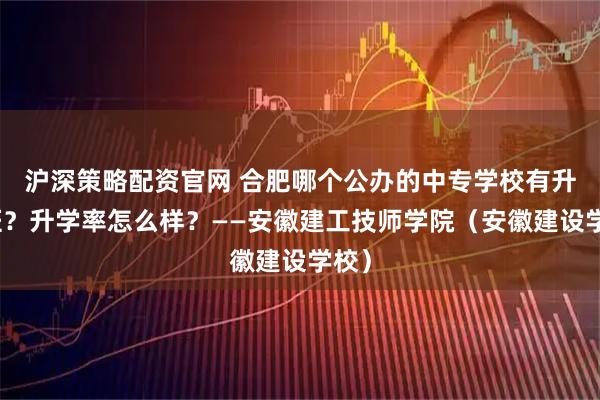 沪深策略配资官网 合肥哪个公办的中专学校有升学班？升学率怎么样？——安徽建工技师学院（安徽建设学校）