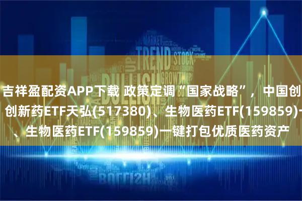 吉祥盈配资APP下载 政策定调“国家战略”，中国创新药加速全球突围！创新药ETF天弘(517380)、生物医药ETF(159859)一键打包优质医药资产