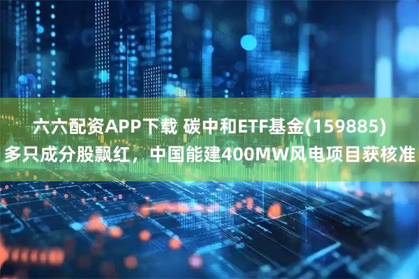 六六配资APP下载 碳中和ETF基金(159885)多只成分股飘红，中国能建400MW风电项目获核准