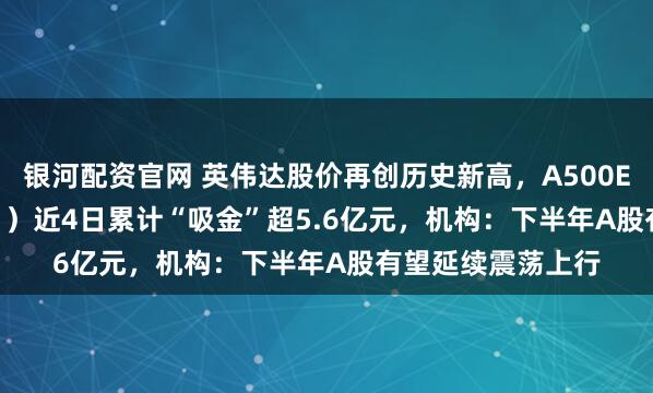 银河配资官网 英伟达股价再创历史新高，A500ETF嘉实（159351）近4日累计“吸金”超5.6亿元，机构：下半年A股有望延续震荡上行