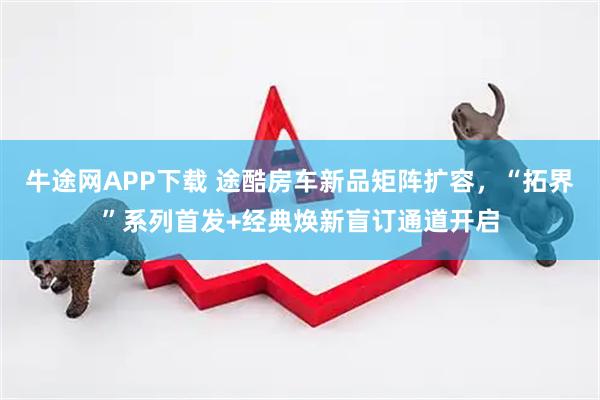 牛途网APP下载 途酷房车新品矩阵扩容，“拓界”系列首发+经典焕新盲订通道开启
