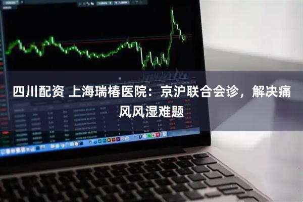四川配资 上海瑞椿医院：京沪联合会诊，解决痛风风湿难题