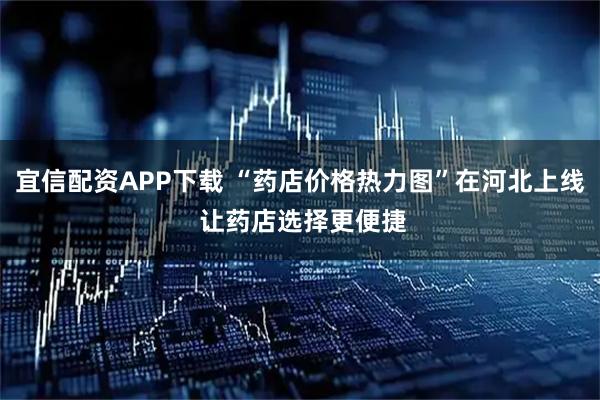 宜信配资APP下载 “药店价格热力图”在河北上线 让药店选择更便捷