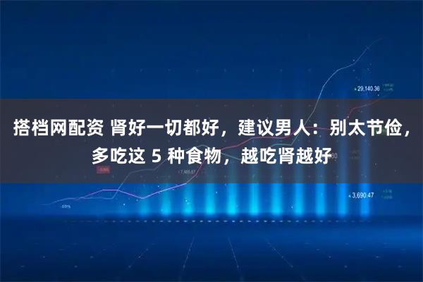搭档网配资 肾好一切都好，建议男人：别太节俭，多吃这 5 种食物，越吃肾越好