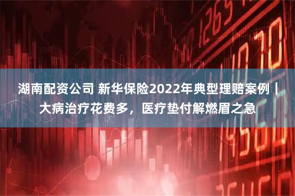 湖南配资公司 新华保险2022年典型理赔案例｜大病治疗花费多，医疗垫付解燃眉之急
