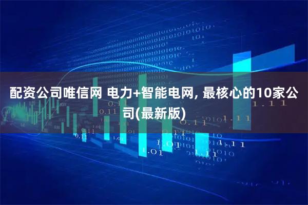 配资公司唯信网 电力+智能电网, 最核心的10家公司(最新版)