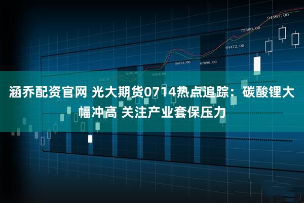 涵乔配资官网 光大期货0714热点追踪：碳酸锂大幅冲高 关注产业套保压力