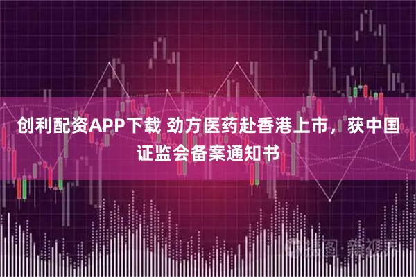 创利配资APP下载 劲方医药赴香港上市，获中国证监会备案通知书