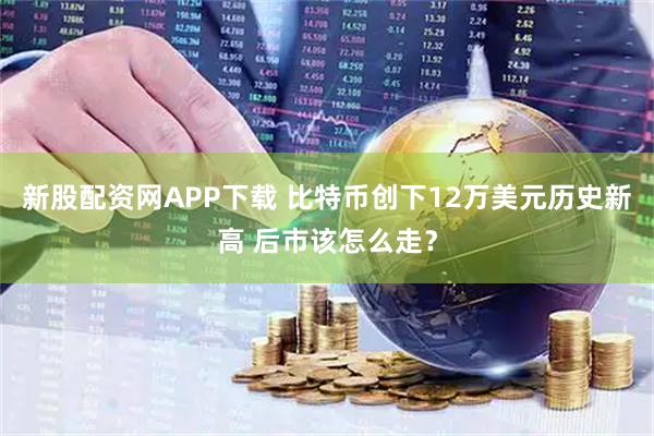 新股配资网APP下载 比特币创下12万美元历史新高 后市该怎么走？