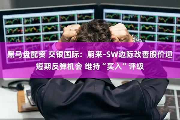 黑马盘配资 交银国际：蔚来-SW边际改善股价迎短期反弹机会 维持“买入”评级