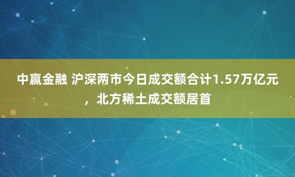 中赢金融 沪深两市今日成交额合计1.57万亿元，北方稀土成交额居首