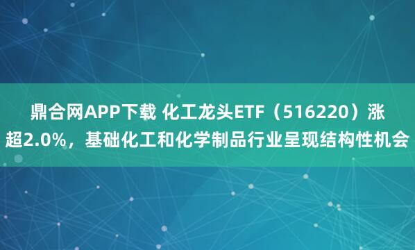 鼎合网APP下载 化工龙头ETF（516220）涨超2.0%，基础化工和化学制品行业呈现结构性机会