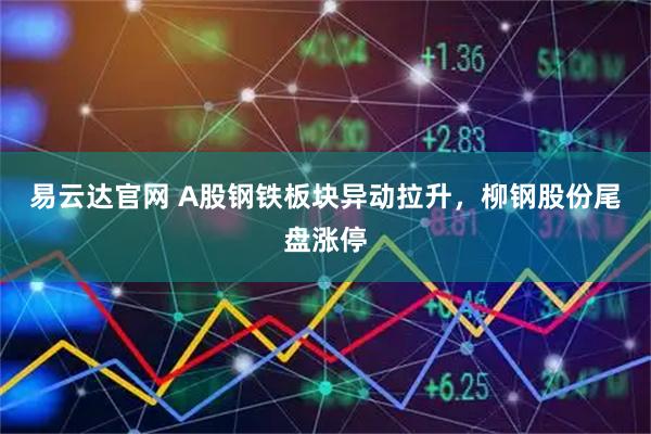 易云达官网 A股钢铁板块异动拉升，柳钢股份尾盘涨停