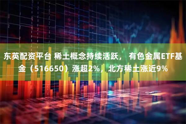 东英配资平台 稀土概念持续活跃， 有色金属ETF基金（516650）涨超2%，北方稀土涨近9%