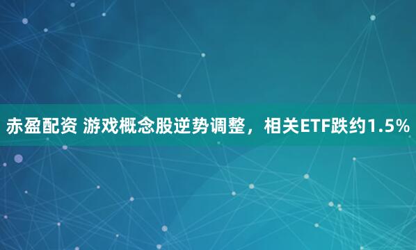 赤盈配资 游戏概念股逆势调整，相关ETF跌约1.5%